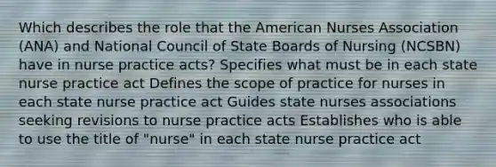 Which describes the role that the American Nurses Association (ANA) and National Council of State Boards of Nursing (NCSBN) have in nurse practice acts? Specifies what must be in each state nurse practice act Defines the scope of practice for nurses in each state nurse practice act Guides state nurses associations seeking revisions to nurse practice acts Establishes who is able to use the title of "nurse" in each state nurse practice act