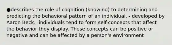 ●describes the role of cognition (knowing) to determining and predicting the behavioral pattern of an individual. - developed by Aaron Beck. -individuals tend to form self-concepts that affect the behavior they display. These concepts can be positive or negative and can be affected by a person's environment