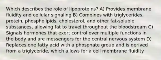 Which describes the role of lipoproteins? A) Provides membrane fluidity and cellular signaling B) Combines with triglycerides, protein, phospholipids, cholesterol, and other fat-soluble substances, allowing fat to travel throughout the bloodstream C) Signals hormones that exert control over multiple functions in the body and are messengers for the central nervous system D) Replaces one fatty acid with a phosphate group and is derived from a triglyceride, which allows for a cell membrane fluidity