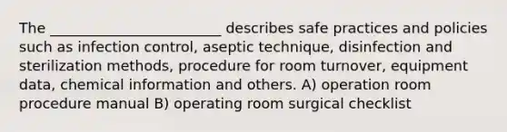 The ________________________ describes safe practices and policies such as infection control, aseptic technique, disinfection and sterilization methods, procedure for room turnover, equipment data, chemical information and others. A) operation room procedure manual B) operating room surgical checklist