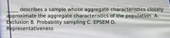 _____ describes a sample whose aggregate characteristics closely approximate the aggregate characteristics of the population. A. Exclusion B. Probability sampling C. EPSEM D. Representativeness