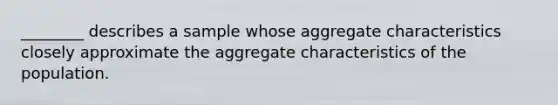 ________ describes a sample whose aggregate characteristics closely approximate the aggregate characteristics of the population.