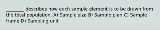 ________ describes how each sample element is to be drawn from the total population. A) Sample size B) Sample plan C) Sample frame D) Sampling unit