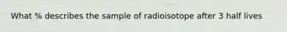 What % describes the sample of radioisotope after 3 half lives