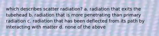 which describes scatter radiation? a. radiation that exits the tubehead b. radiation that is more penetrating than primary radiation c. radiation that has been deflected from its path by interacting with matter d. none of the above