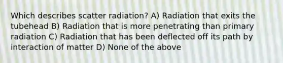 Which describes scatter radiation? A) Radiation that exits the tubehead B) Radiation that is more penetrating than primary radiation C) Radiation that has been deflected off its path by interaction of matter D) None of the above