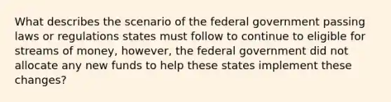 What describes the scenario of the federal government passing laws or regulations states must follow to continue to eligible for streams of money, however, the federal government did not allocate any new funds to help these states implement these changes?