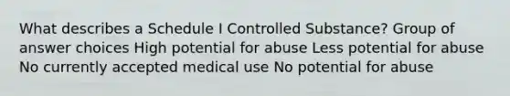 What describes a Schedule I Controlled Substance? Group of answer choices High potential for abuse Less potential for abuse No currently accepted medical use No potential for abuse