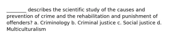 ________ describes the scientific study of the causes and prevention of crime and the rehabilitation and punishment of offenders? a. Criminology b. Criminal justice c. Social justice d. Multiculturalism