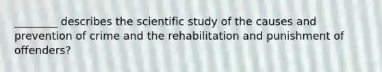 ________ describes the scientific study of the causes and prevention of crime and the rehabilitation and punishment of offenders?