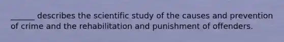 ______ describes the scientific study of the causes and prevention of crime and the rehabilitation and punishment of offenders.