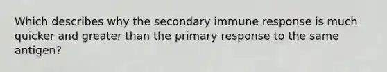 Which describes why the secondary immune response is much quicker and greater than the primary response to the same antigen?