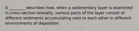 A ________ describes how, when a sedimentary layer is examined in cross-section laterally, various parts of the layer consist of different sediments accumulating next to each other in different environments of deposition