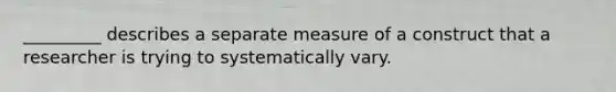 _________ describes a separate measure of a construct that a researcher is trying to systematically vary.