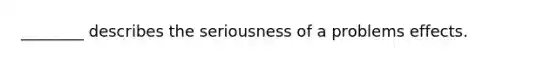 ________ describes the seriousness of a problems effects.