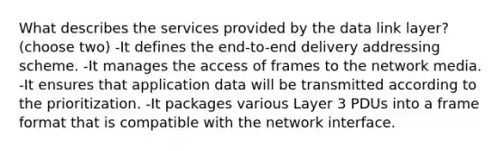 What describes the services provided by the data link layer?(choose two) -It defines the end-to-end delivery addressing scheme. -It manages the access of frames to the network media. -It ensures that application data will be transmitted according to the prioritization. -It packages various Layer 3 PDUs into a frame format that is compatible with the network interface.