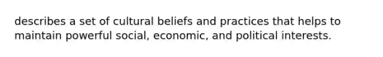 describes a set of cultural beliefs and practices that helps to maintain powerful social, economic, and political interests.