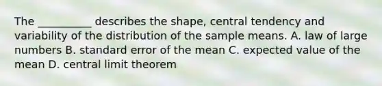 The __________ describes the shape, central tendency and variability of the distribution of the sample means. A. law of large numbers B. standard error of the mean C. expected value of the mean D. <a href='https://www.questionai.com/knowledge/kUf7Qv1J9z-central-limit-theorem' class='anchor-knowledge'>central limit theorem</a>