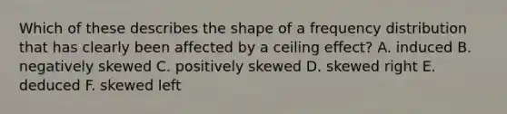 Which of these describes the shape of a <a href='https://www.questionai.com/knowledge/kBageYpRHz-frequency-distribution' class='anchor-knowledge'>frequency distribution</a> that has clearly been affected by a ceiling effect? A. induced B. negatively skewed C. positively skewed D. skewed right E. deduced F. skewed left