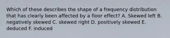 Which of these describes the shape of a frequency distribution that has clearly been affected by a floor effect? A. Skewed left B. negatively skewed C. skewed right D. positively skewed E. deduced F. induced