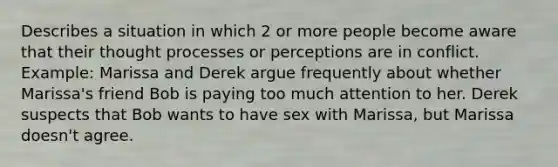 Describes a situation in which 2 or more people become aware that their thought processes or perceptions are in conflict. Example: Marissa and Derek argue frequently about whether Marissa's friend Bob is paying too much attention to her. Derek suspects that Bob wants to have sex with Marissa, but Marissa doesn't agree.