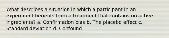 What describes a situation in which a participant in an experiment benefits from a treatment that contains no active ingredients? a. Confirmation bias b. The placebo effect c. Standard deviation d. Confound