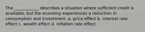 The ____________ describes a situation where sufficient credit is available, but the economy experiences a reduction in consumption and investment. a. price effect b. interest rate effect c. wealth effect d. inflation rate effect