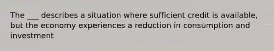 The ___ describes a situation where sufficient credit is available, but the economy experiences a reduction in consumption and investment