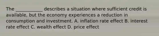 The ____________ describes a situation where sufficient credit is available, but the economy experiences a reduction in consumption and investment. A. inflation rate effect B. interest rate effect C. wealth effect D. price effect