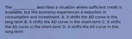 The ____________ describes a situation where sufficient credit is available, but the economy experiences a reduction in consumption and investment. A. it shifts the AD curve in the long-term B. it shifts the AD curve in the short-term C. it shifts the AS curve in the short-term D. it shifts the AS curve in the long-term