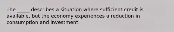 The _____ describes a situation where sufficient credit is available, but the economy experiences a reduction in consumption and investment.