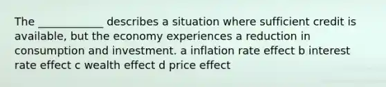 The ____________ describes a situation where sufficient credit is available, but the economy experiences a reduction in consumption and investment. a inflation rate effect b interest rate effect c wealth effect d price effect