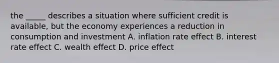 the _____ describes a situation where sufficient credit is available, but the economy experiences a reduction in consumption and investment A. inflation rate effect B. interest rate effect C. wealth effect D. price effect