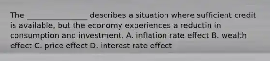 The ________________ describes a situation where sufficient credit is available, but the economy experiences a reductin in consumption and investment. A. inflation rate effect B. wealth effect C. price effect D. interest rate effect