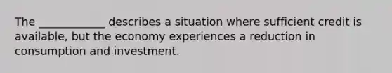 The ____________ describes a situation where sufficient credit is available, but the economy experiences a reduction in consumption and investment.