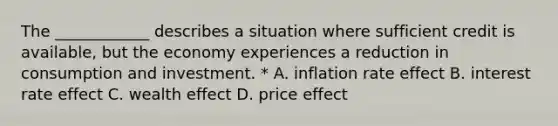 The ____________ describes a situation where sufficient credit is available, but the economy experiences a reduction in consumption and investment. * A. inflation rate effect B. interest rate effect C. wealth effect D. price effect