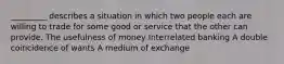 _________ describes a situation in which two people each are willing to trade for some good or service that the other can provide. The usefulness of money Interrelated banking A double coincidence of wants A medium of exchange