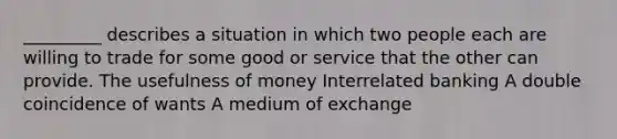 _________ describes a situation in which two people each are willing to trade for some good or service that the other can provide. The usefulness of money Interrelated banking A double coincidence of wants A medium of exchange