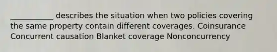 ___________ describes the situation when two policies covering the same property contain different coverages. Coinsurance Concurrent causation Blanket coverage Nonconcurrency