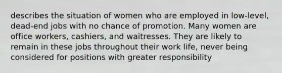 describes the situation of women who are employed in low-level, dead-end jobs with no chance of promotion. Many women are office workers, cashiers, and waitresses. They are likely to remain in these jobs throughout their work life, never being considered for positions with greater responsibility