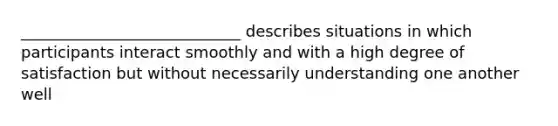 ____________________________ describes situations in which participants interact smoothly and with a high degree of satisfaction but without necessarily understanding one another well