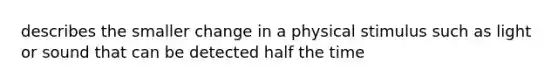 describes the smaller change in a physical stimulus such as light or sound that can be detected half the time