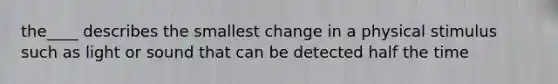 the____ describes the smallest change in a physical stimulus such as light or sound that can be detected half the time