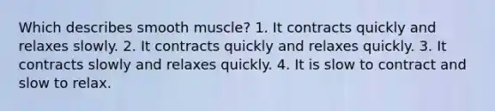 Which describes smooth muscle? 1. It contracts quickly and relaxes slowly. 2. It contracts quickly and relaxes quickly. 3. It contracts slowly and relaxes quickly. 4. It is slow to contract and slow to relax.