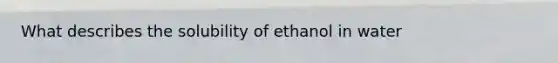 What describes the solubility of ethanol in water