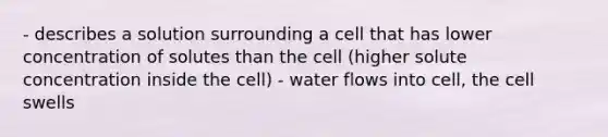 - describes a solution surrounding a cell that has lower concentration of solutes than the cell (higher solute concentration inside the cell) - water flows into cell, the cell swells