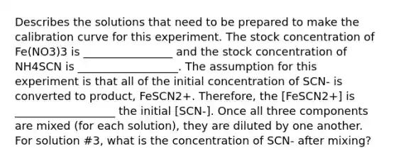 Describes the solutions that need to be prepared to make the calibration curve for this experiment. The stock concentration of Fe(NO3)3 is ________________ and the stock concentration of NH4SCN is __________________. The assumption for this experiment is that all of the initial concentration of SCN- is converted to product, FeSCN2+. Therefore, the [FeSCN2+] is __________________ the initial [SCN-]. Once all three components are mixed (for each solution), they are diluted by one another. For solution #3, what is the concentration of SCN- after mixing?