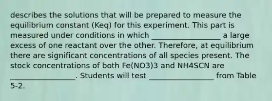 describes the solutions that will be prepared to measure the equilibrium constant (Keq) for this experiment. This part is measured under conditions in which __________________ a large excess of one reactant over the other. Therefore, at equilibrium there are significant concentrations of all species present. The stock concentrations of both Fe(NO3)3 and NH4SCN are _________________. Students will test _________________ from Table 5-2.