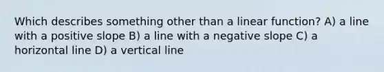 Which describes something other than a linear function? A) a line with a positive slope B) a line with a negative slope C) a horizontal line D) a vertical line