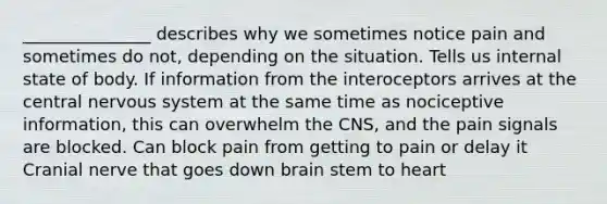 _______________ describes why we sometimes notice pain and sometimes do not, depending on the situation. Tells us internal state of body. If information from the interoceptors arrives at the central nervous system at the same time as nociceptive information, this can overwhelm the CNS, and the pain signals are blocked. Can block pain from getting to pain or delay it Cranial nerve that goes down brain stem to heart